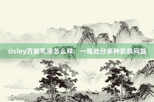 sisley万能乳液怎么样：一瓶处分多种肌肤问题